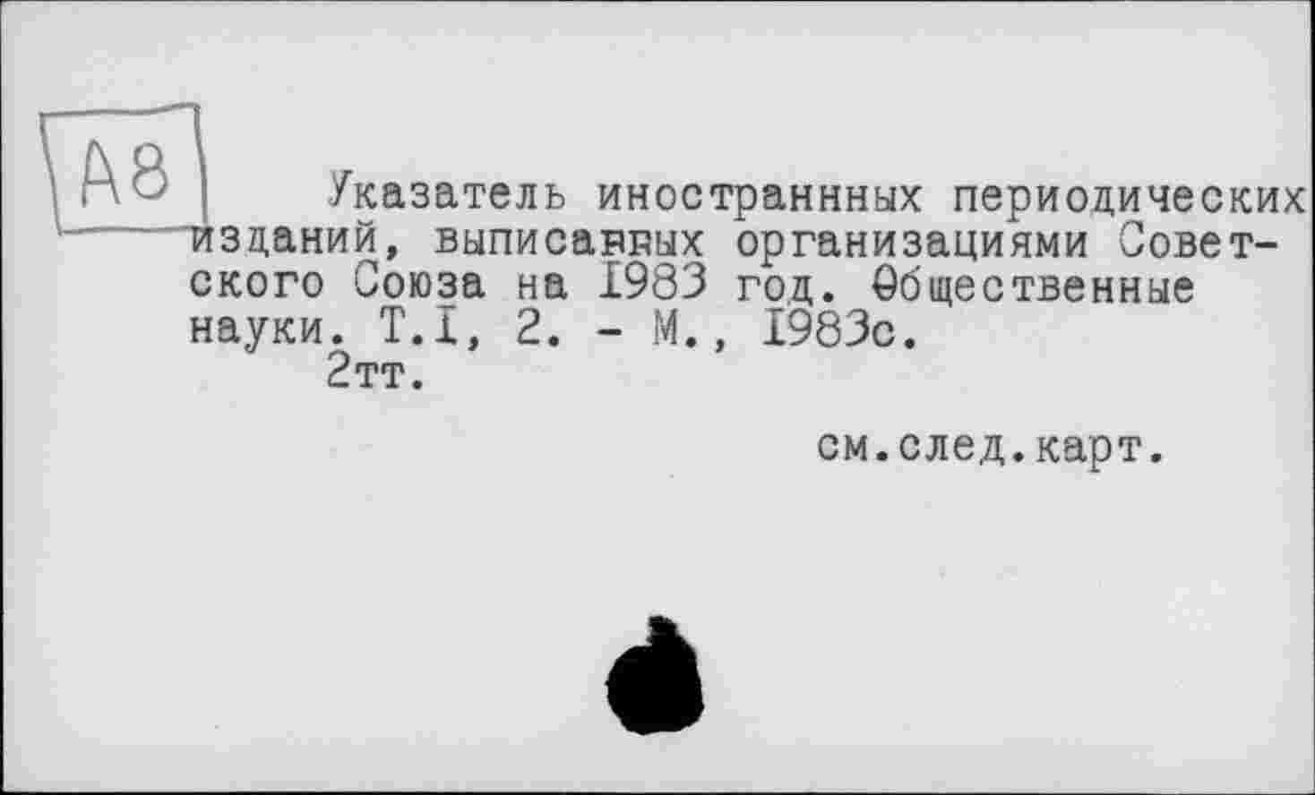 ﻿і г\ О | Указатель иностраннных периодических изданий, выписавгых организациями Советского Союза на 1983 год. Общественные науки. T.I, 2. - М., 1983с.
2тт.
см.след.карт.